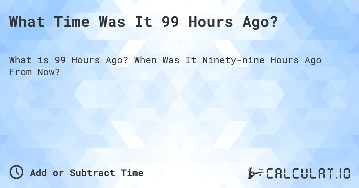 What Time Was It 99 Hours Ago?. When Was It Ninety-nine Hours Ago From Now?