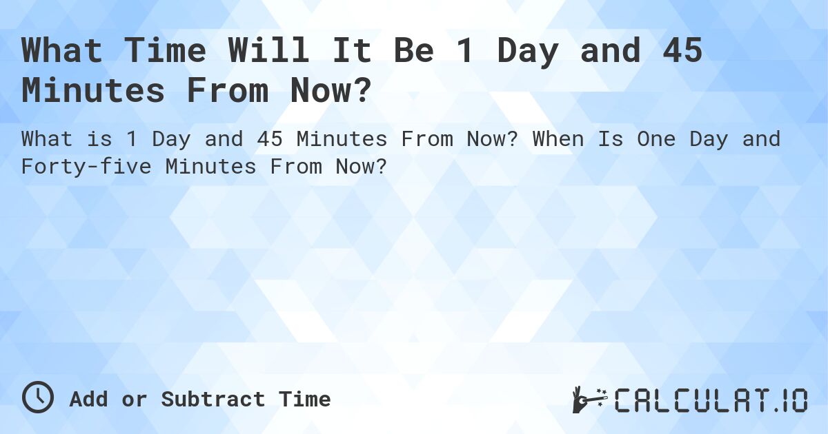 What Time Will It Be 1 Day and 45 Minutes From Now?. When Is One Day and Forty-five Minutes From Now?