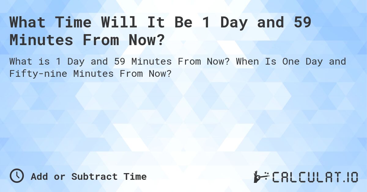 What Time Will It Be 1 Day and 59 Minutes From Now?. When Is One Day and Fifty-nine Minutes From Now?
