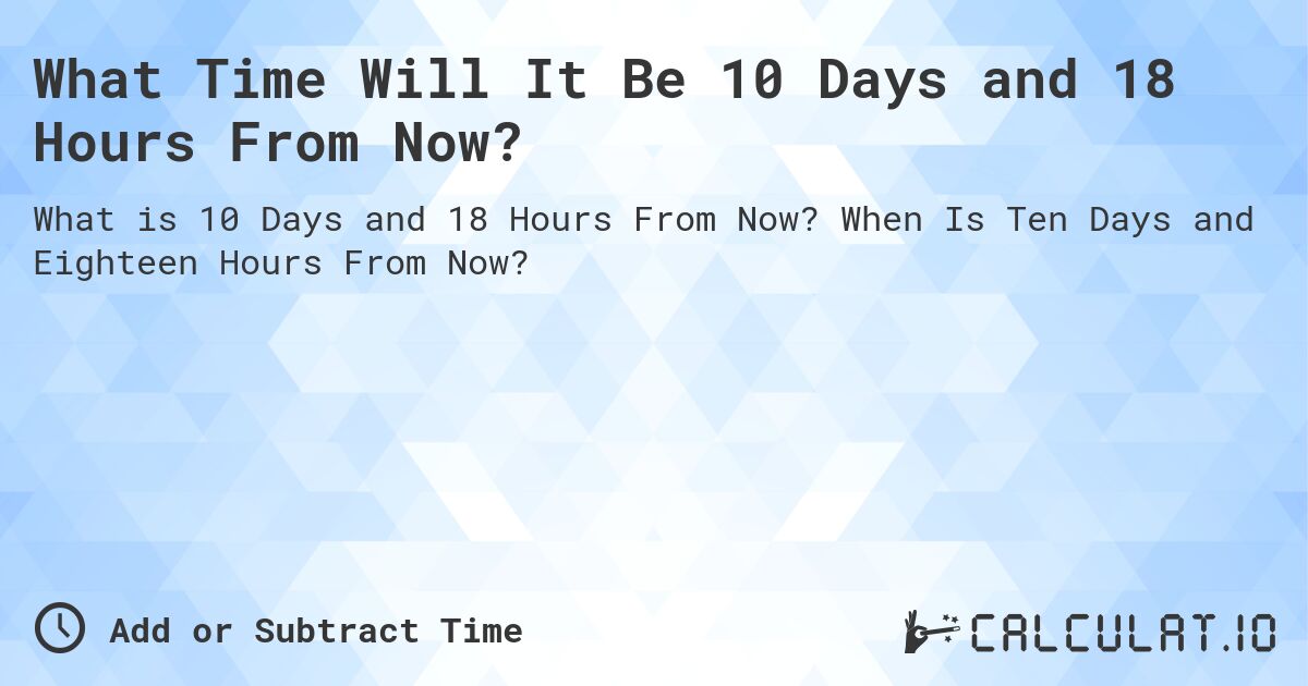 What Time Will It Be 10 Days and 18 Hours From Now?. When Is Ten Days and Eighteen Hours From Now?