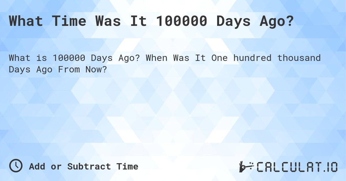 What Time Was It 100000 Days Ago?. When Was It One hundred thousand Days Ago From Now?
