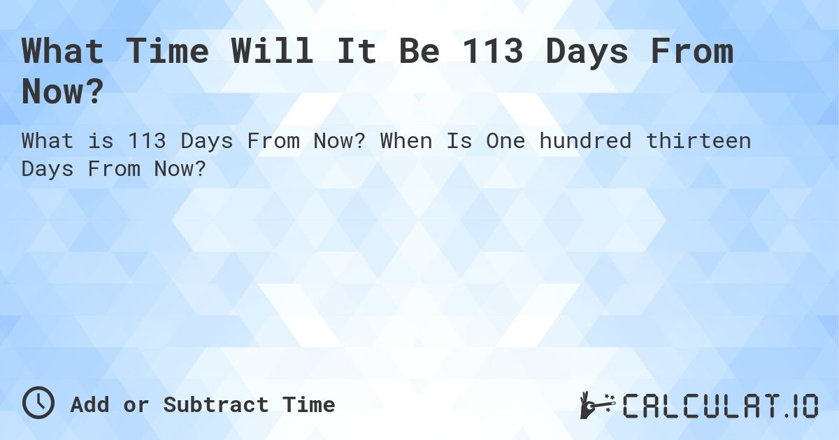 What Time Will It Be 113 Days From Now?. When Is One hundred thirteen Days From Now?