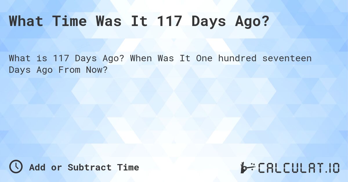 What Time Was It 117 Days Ago?. When Was It One hundred seventeen Days Ago From Now?