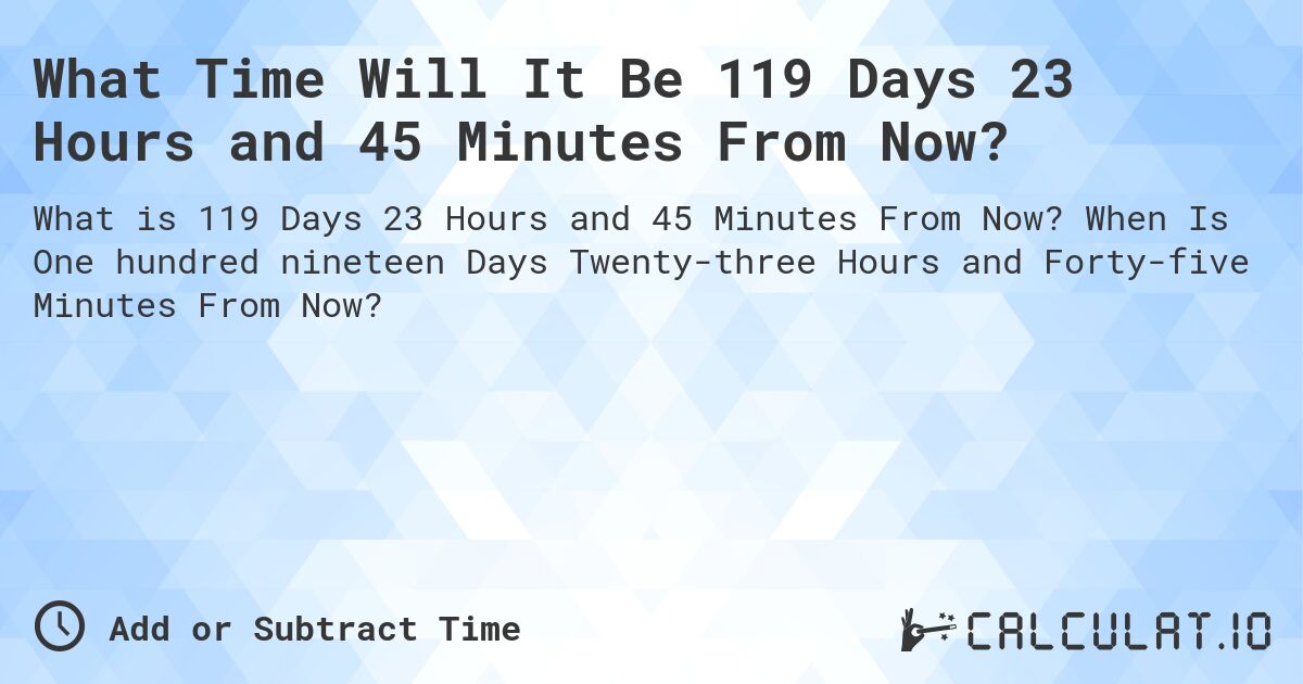 What Time Will It Be 119 Days 23 Hours and 45 Minutes From Now?. When Is One hundred nineteen Days Twenty-three Hours and Forty-five Minutes From Now?