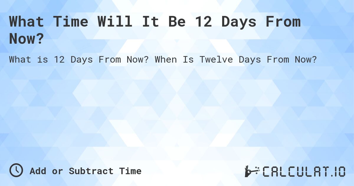 What Time Will It Be 12 Days From Now?. When Is Twelve Days From Now?