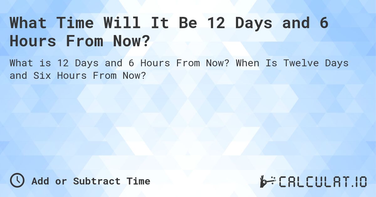 What Time Will It Be 12 Days and 6 Hours From Now?. When Is Twelve Days and Six Hours From Now?