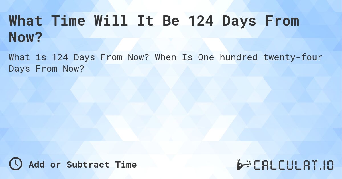 What Time Will It Be 124 Days From Now?. When Is One hundred twenty-four Days From Now?