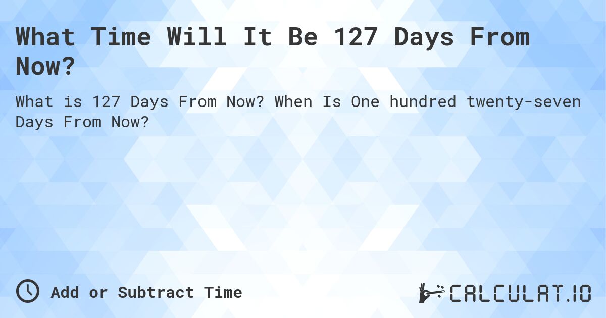 What Time Will It Be 127 Days From Now?. When Is One hundred twenty-seven Days From Now?