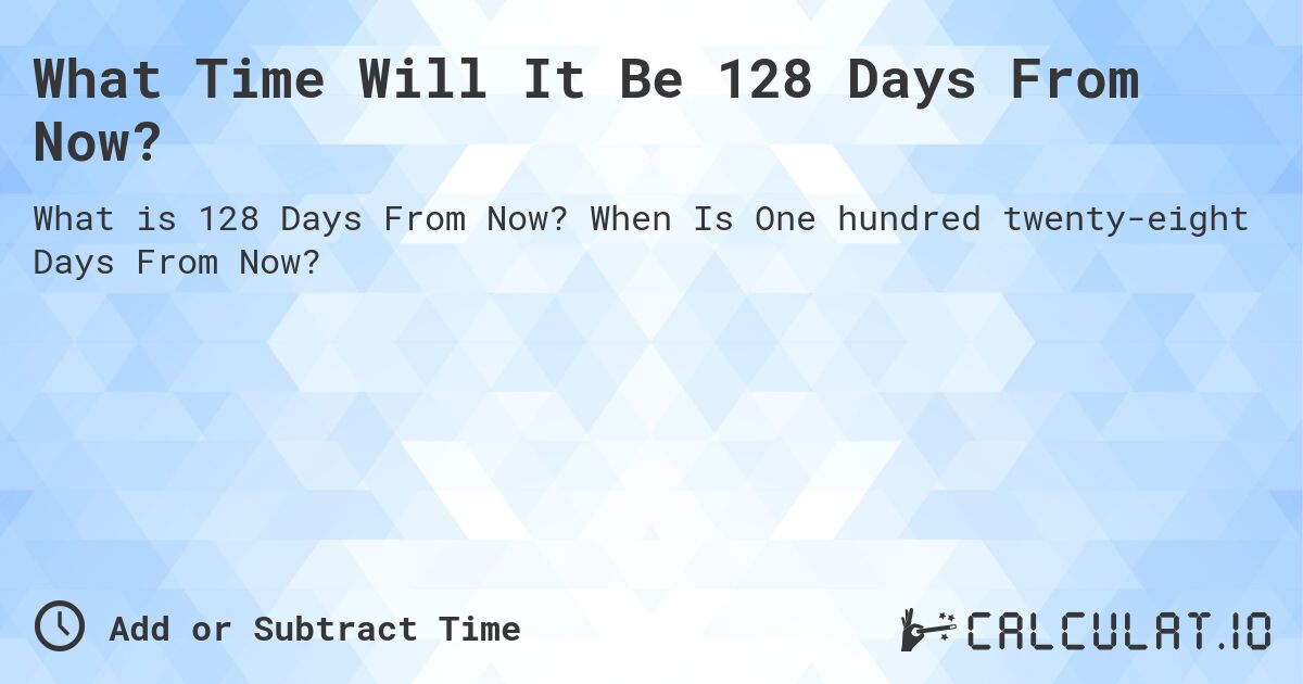 What Time Will It Be 128 Days From Now?. When Is One hundred twenty-eight Days From Now?