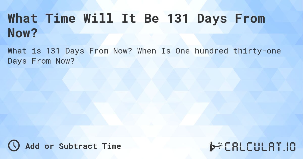 What Time Will It Be 131 Days From Now?. When Is One hundred thirty-one Days From Now?