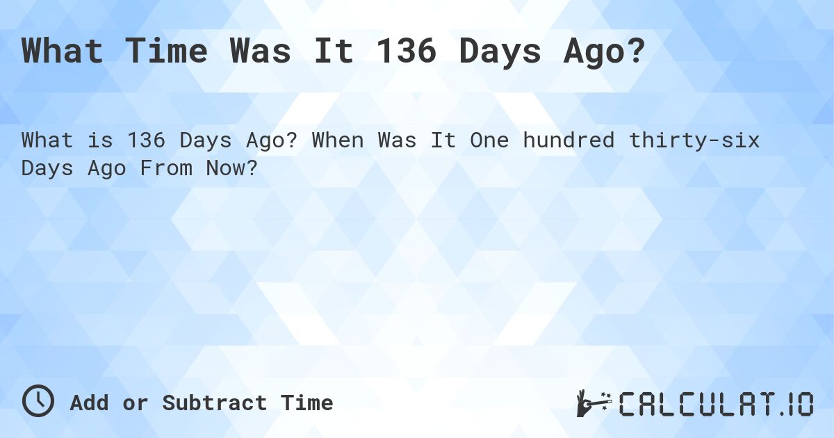 What Time Was It 136 Days Ago?. When Was It One hundred thirty-six Days Ago From Now?