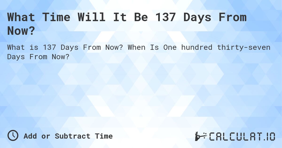 What Time Will It Be 137 Days From Now?. When Is One hundred thirty-seven Days From Now?