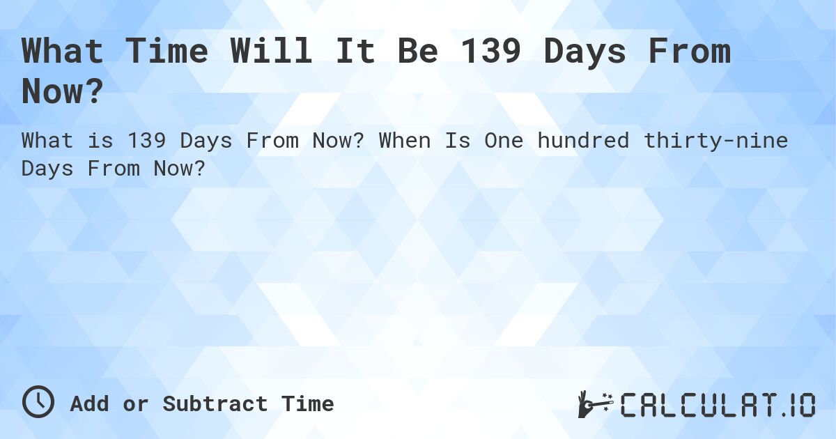 What Time Will It Be 139 Days From Now?. When Is One hundred thirty-nine Days From Now?