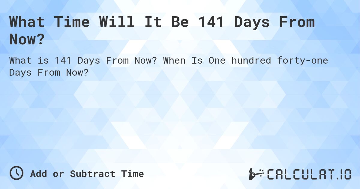 What Time Will It Be 141 Days From Now?. When Is One hundred forty-one Days From Now?