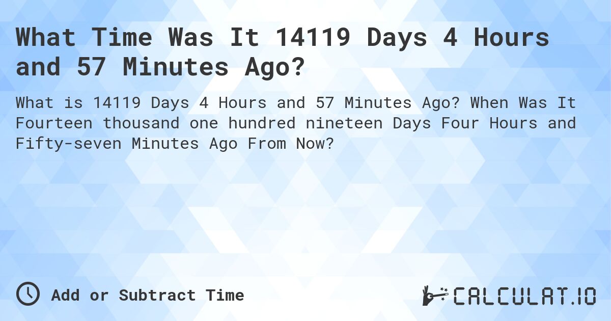 What Time Was It 14119 Days 4 Hours and 57 Minutes Ago?. When Was It Fourteen thousand one hundred nineteen Days Four Hours and Fifty-seven Minutes Ago From Now?