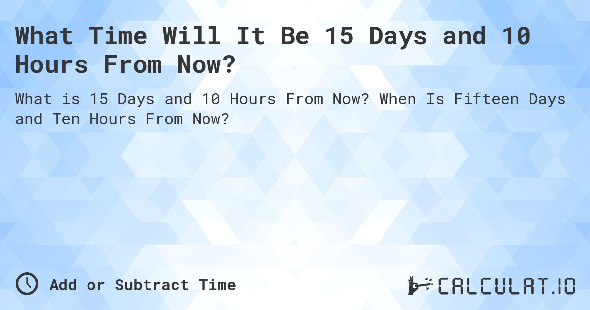 What Time Will It Be 15 Days and 10 Hours From Now?. When Is Fifteen Days and Ten Hours From Now?
