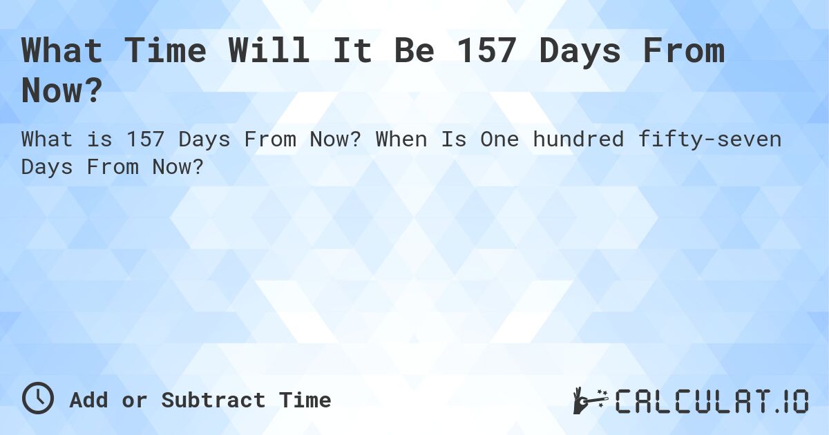 What Time Will It Be 157 Days From Now?. When Is One hundred fifty-seven Days From Now?