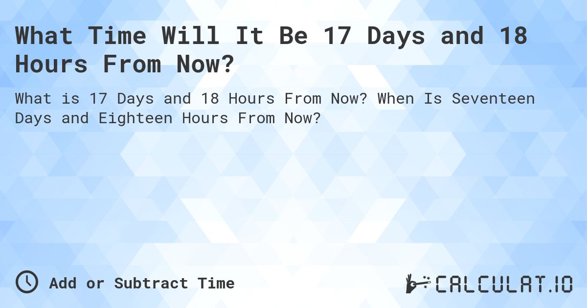 What Time Will It Be 17 Days and 18 Hours From Now?. When Is Seventeen Days and Eighteen Hours From Now?