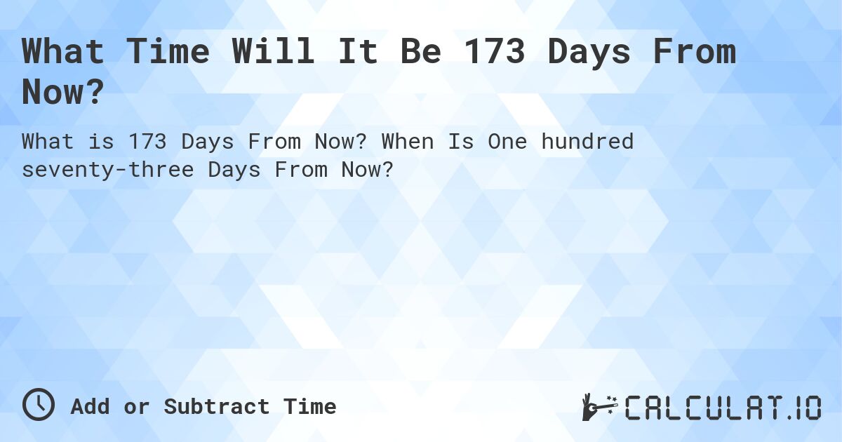 What Time Will It Be 173 Days From Now?. When Is One hundred seventy-three Days From Now?