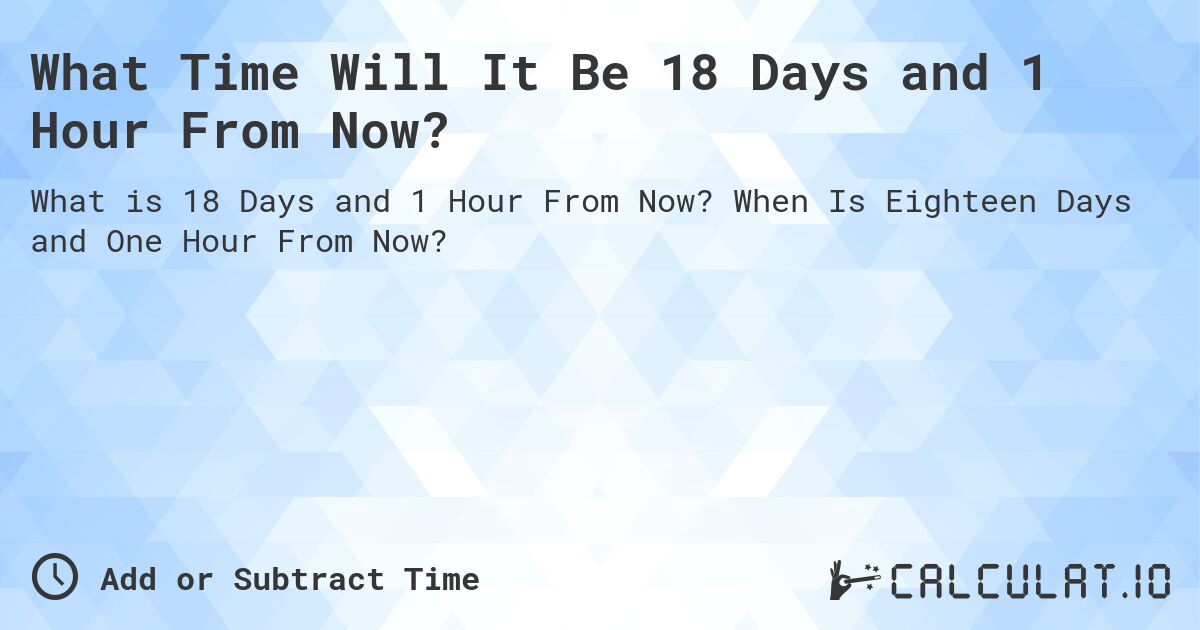 What Time Will It Be 18 Days and 1 Hour From Now?. When Is Eighteen Days and One Hour From Now?