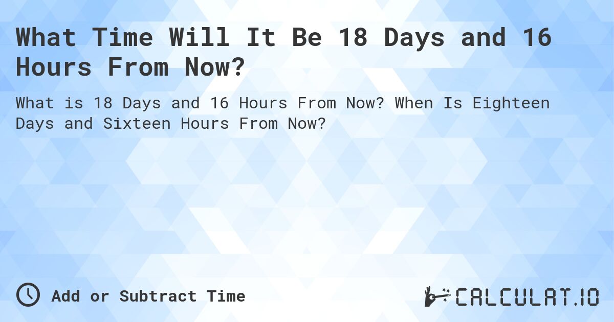 What Time Will It Be 18 Days and 16 Hours From Now?. When Is Eighteen Days and Sixteen Hours From Now?