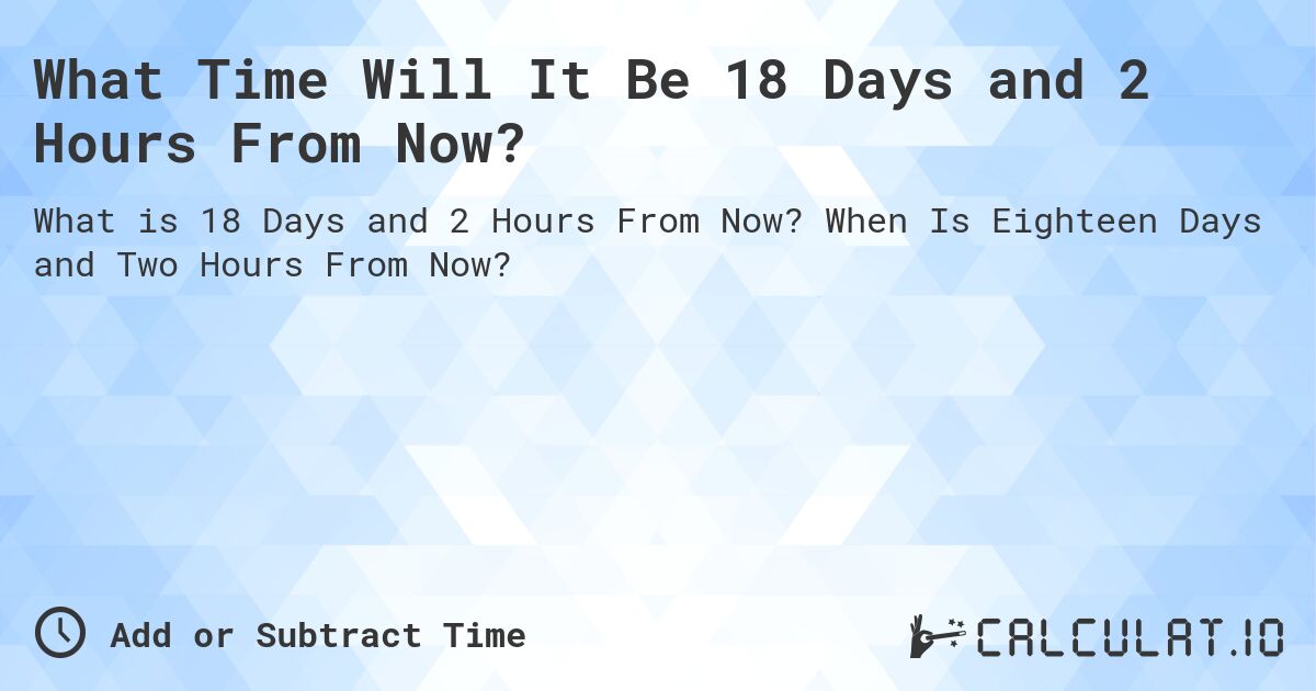What Time Will It Be 18 Days and 2 Hours From Now?. When Is Eighteen Days and Two Hours From Now?