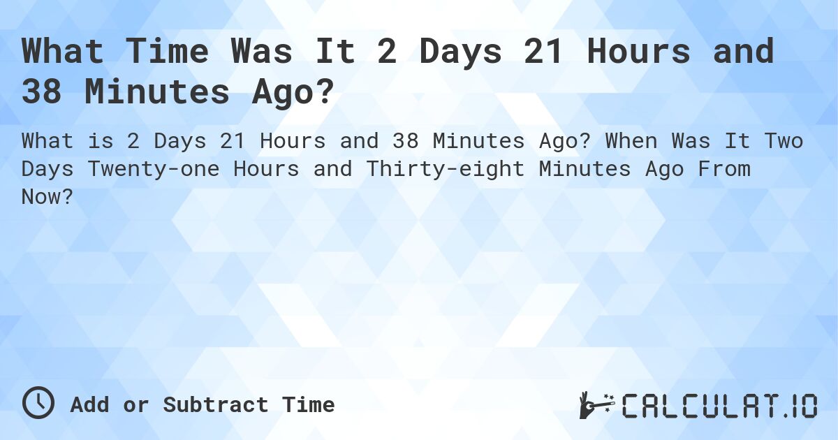 What Time Was It 2 Days 21 Hours and 38 Minutes Ago?. When Was It Two Days Twenty-one Hours and Thirty-eight Minutes Ago From Now?