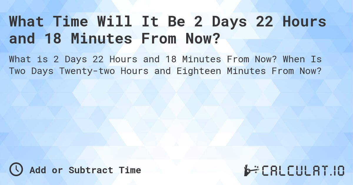 What Time Will It Be 2 Days 22 Hours and 18 Minutes From Now?. When Is Two Days Twenty-two Hours and Eighteen Minutes From Now?