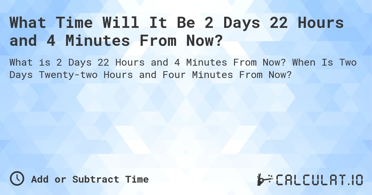 What Time Will It Be 2 Days 22 Hours and 4 Minutes From Now?. When Is Two Days Twenty-two Hours and Four Minutes From Now?