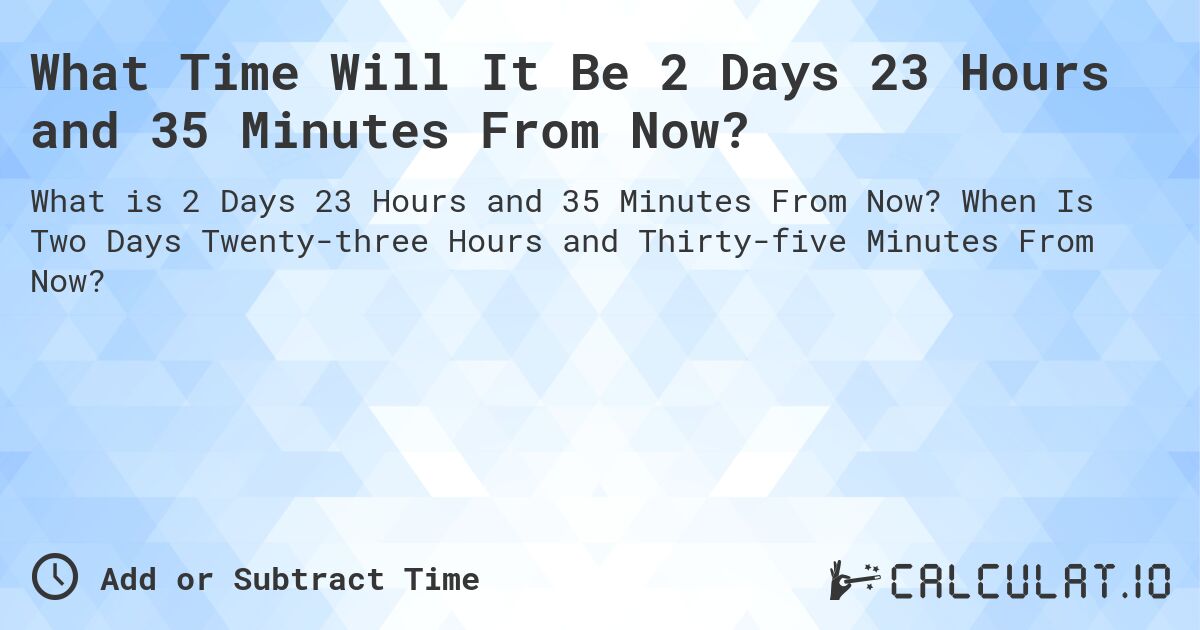 What Time Will It Be 2 Days 23 Hours and 35 Minutes From Now?. When Is Two Days Twenty-three Hours and Thirty-five Minutes From Now?