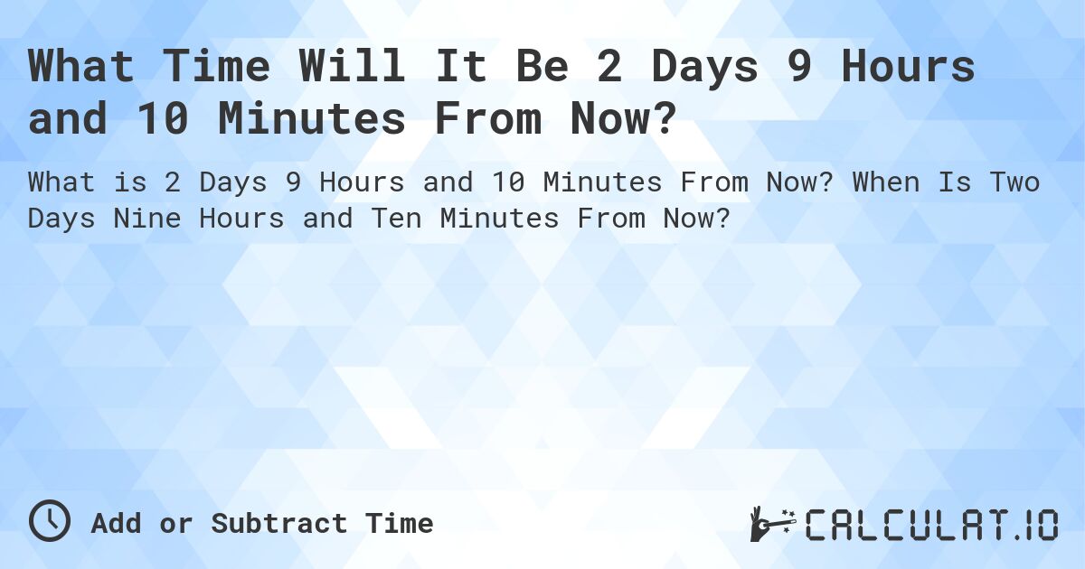 What Time Will It Be 2 Days 9 Hours and 10 Minutes From Now?. When Is Two Days Nine Hours and Ten Minutes From Now?