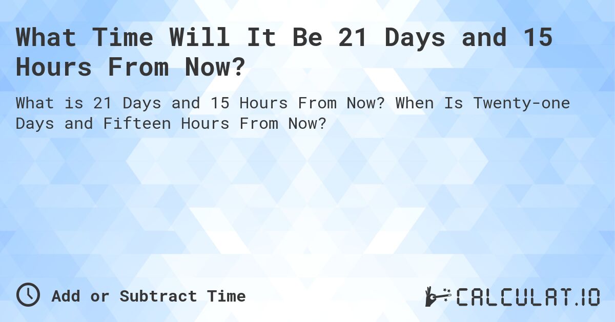 What Time Will It Be 21 Days and 15 Hours From Now?. When Is Twenty-one Days and Fifteen Hours From Now?