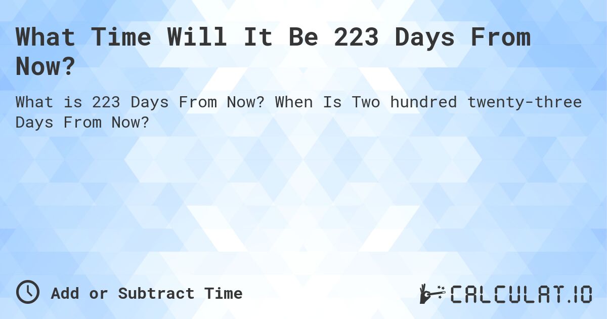 What Time Will It Be 223 Days From Now?. When Is Two hundred twenty-three Days From Now?
