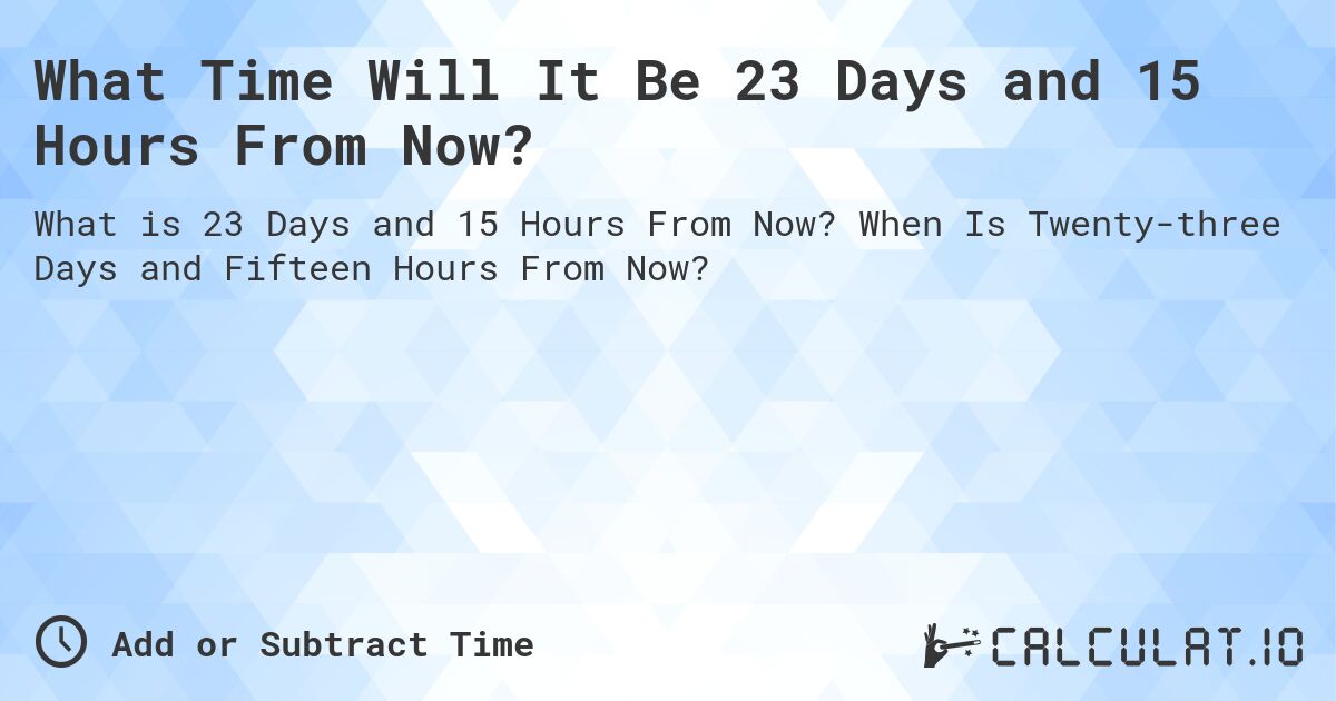 What Time Will It Be 23 Days and 15 Hours From Now?. When Is Twenty-three Days and Fifteen Hours From Now?