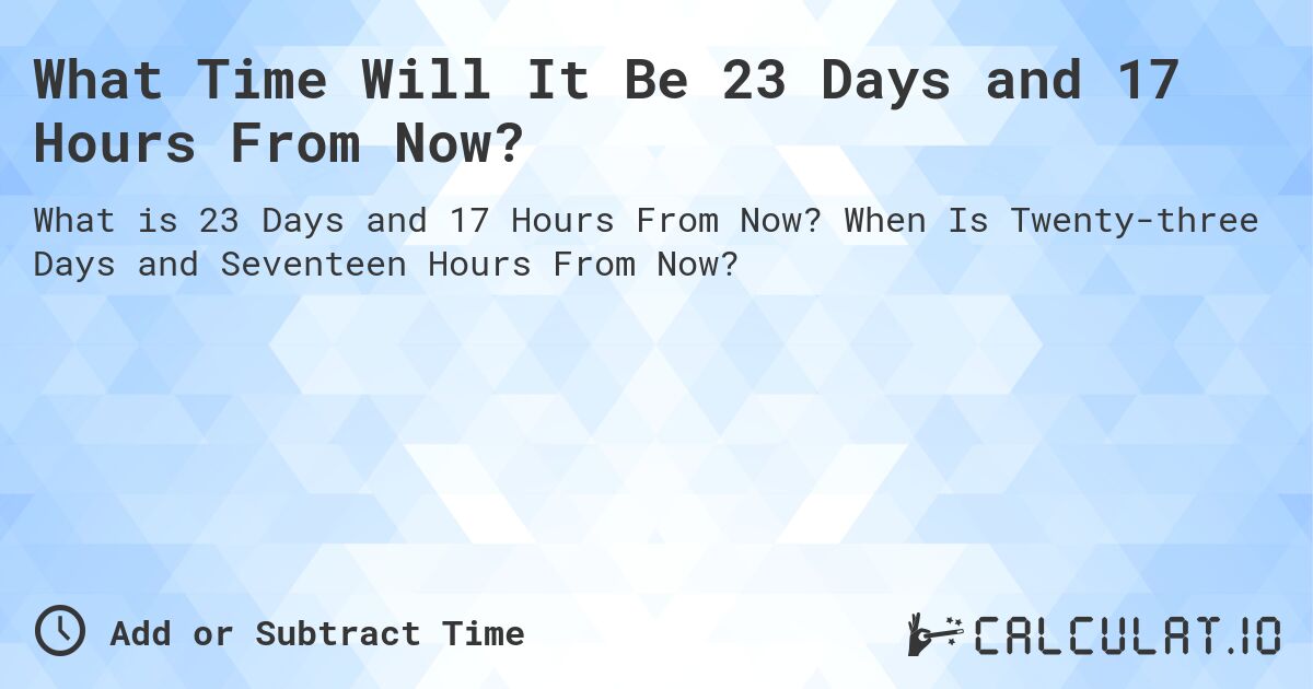 What Time Will It Be 23 Days and 17 Hours From Now?. When Is Twenty-three Days and Seventeen Hours From Now?