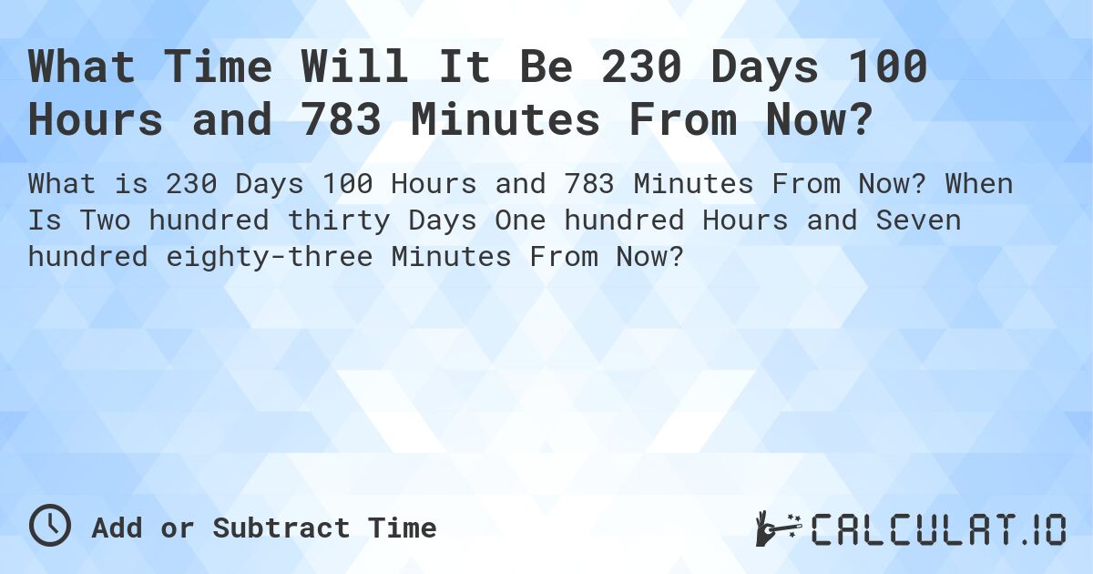 What Time Will It Be 230 Days 100 Hours and 783 Minutes From Now?. When Is Two hundred thirty Days One hundred Hours and Seven hundred eighty-three Minutes From Now?
