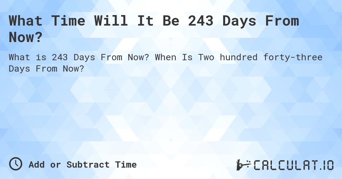 What Time Will It Be 243 Days From Now?. When Is Two hundred forty-three Days From Now?