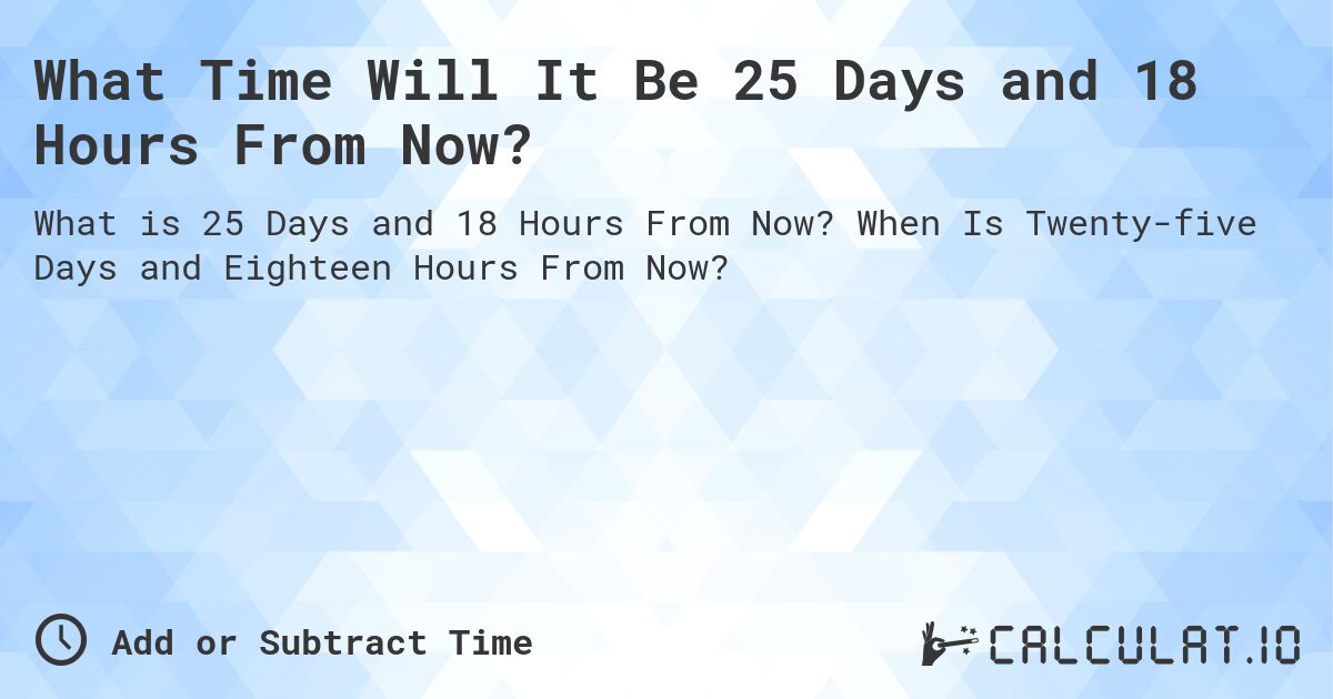 What Time Will It Be 25 Days and 18 Hours From Now?. When Is Twenty-five Days and Eighteen Hours From Now?