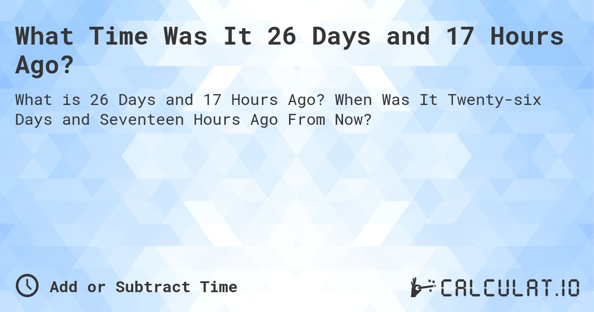 What Time Was It 26 Days and 17 Hours Ago?. When Was It Twenty-six Days and Seventeen Hours Ago From Now?