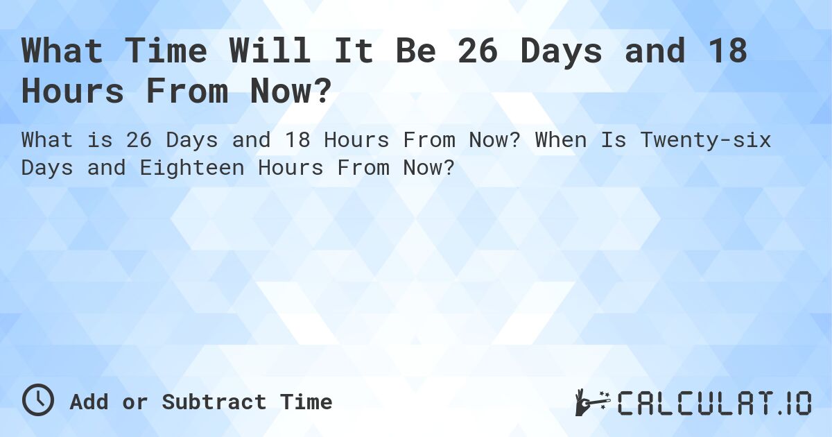 What Time Will It Be 26 Days and 18 Hours From Now?. When Is Twenty-six Days and Eighteen Hours From Now?
