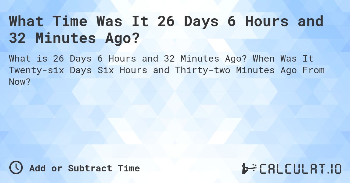 What Time Was It 26 Days 6 Hours and 32 Minutes Ago?. When Was It Twenty-six Days Six Hours and Thirty-two Minutes Ago From Now?