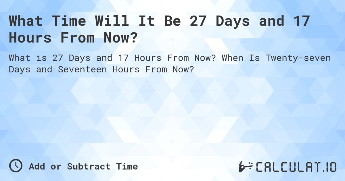 What Time Will It Be 27 Days and 17 Hours From Now?. When Is Twenty-seven Days and Seventeen Hours From Now?