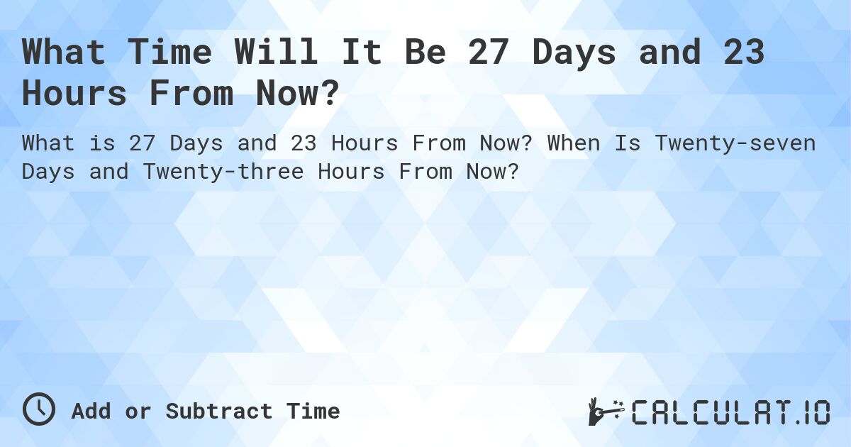 What Time Will It Be 27 Days and 23 Hours From Now?. When Is Twenty-seven Days and Twenty-three Hours From Now?