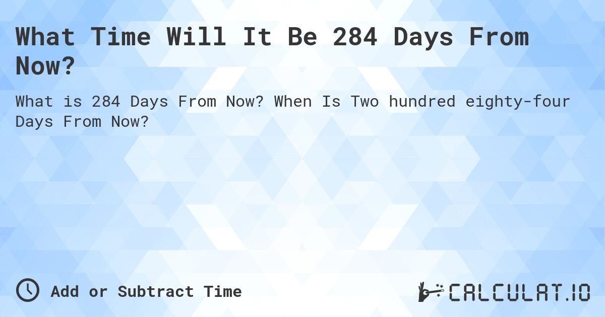 What Time Will It Be 284 Days From Now?. When Is Two hundred eighty-four Days From Now?