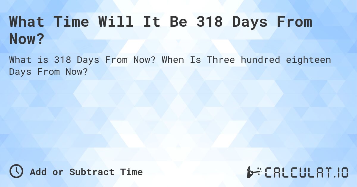 What Time Will It Be 318 Days From Now?. When Is Three hundred eighteen Days From Now?