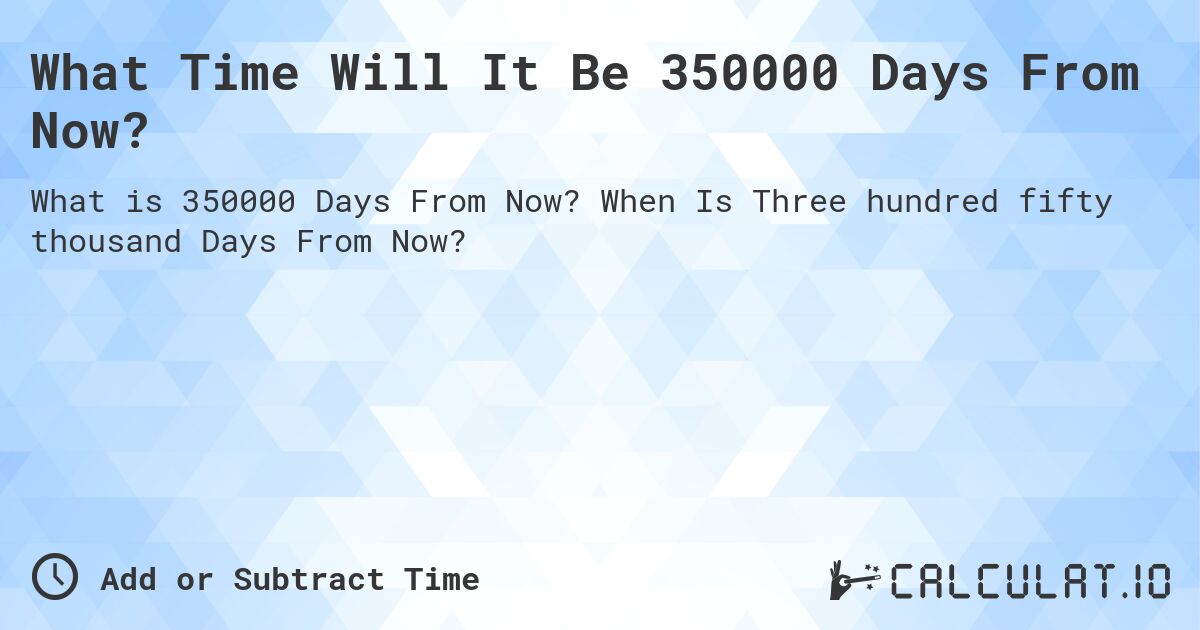 What Time Will It Be 350000 Days From Now?. When Is Three hundred fifty thousand Days From Now?