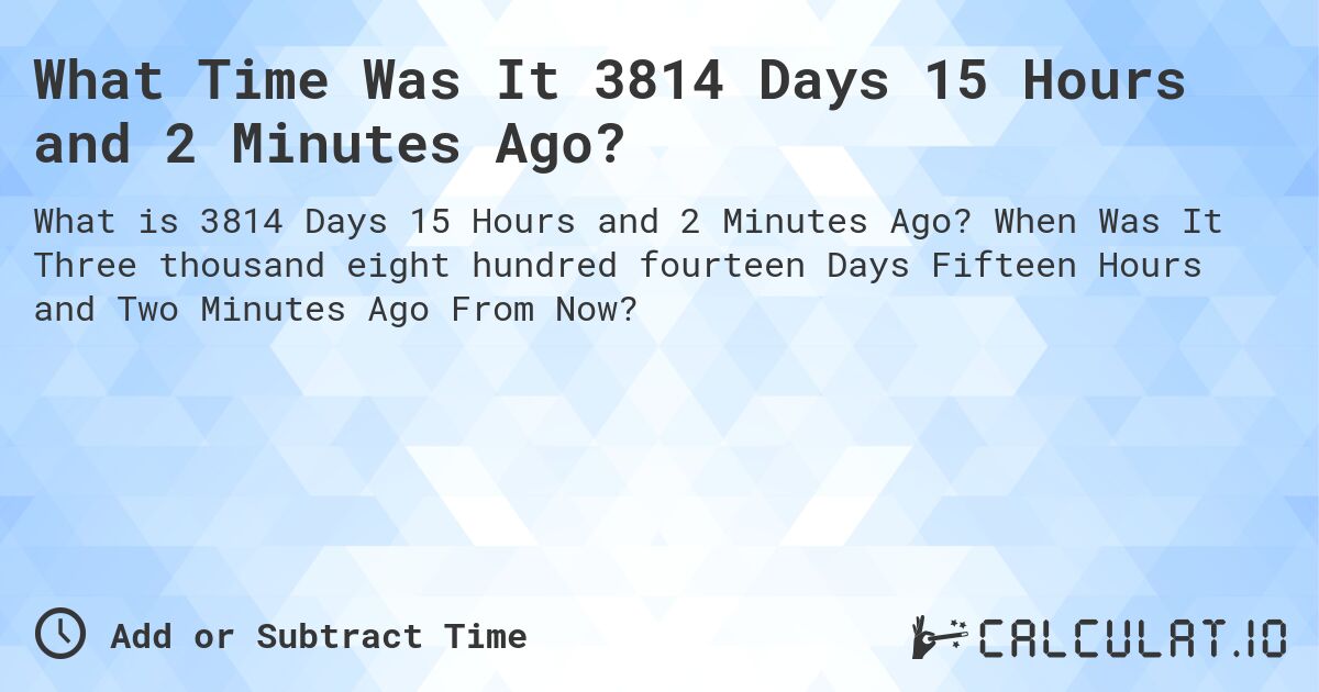 What Time Was It 3814 Days 15 Hours and 2 Minutes Ago?. When Was It Three thousand eight hundred fourteen Days Fifteen Hours and Two Minutes Ago From Now?