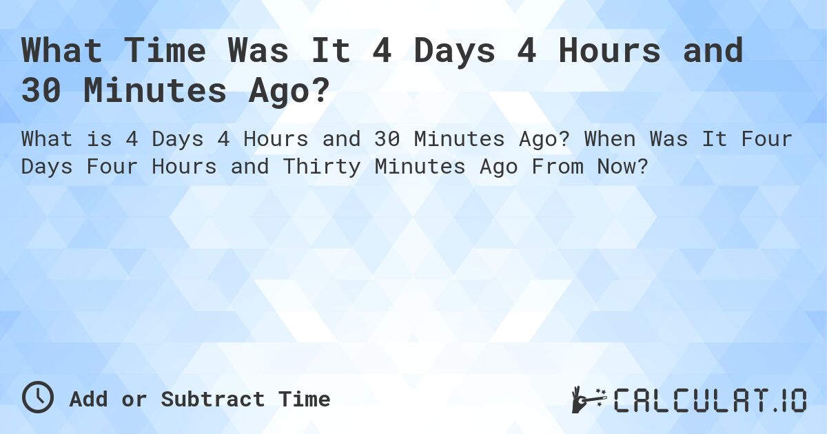 What Time Was It 4 Days 4 Hours and 30 Minutes Ago?. When Was It Four Days Four Hours and Thirty Minutes Ago From Now?