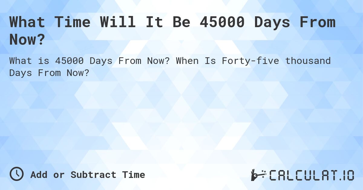 What Time Will It Be 45000 Days From Now?. When Is Forty-five thousand Days From Now?