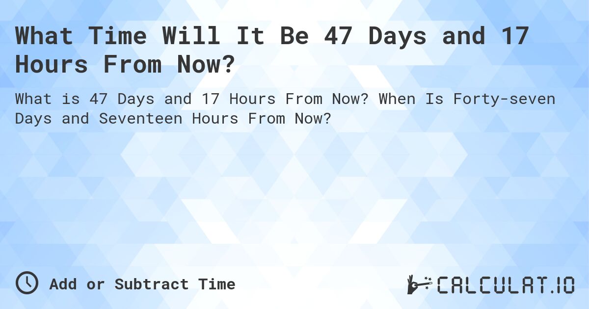 What Time Will It Be 47 Days and 17 Hours From Now?. When Is Forty-seven Days and Seventeen Hours From Now?